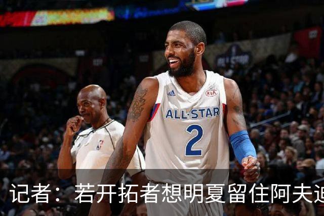 记者：若开拓者想明夏留住阿夫迪亚 需在补强同时保留空间灵活性